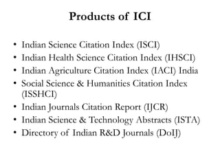 Products of ICI

• Indian Science Citation Index (ISCI)
• Indian Health Science Citation Index (IHSCI)
• Indian Agriculture Citation Index (IACI) India
• Social Science & Humanities Citation Index
  (ISSHCI)
• Indian Journals Citation Report (IJCR)
• Indian Science & Technology Abstracts (ISTA)
• Directory of Indian R&D Journals (DoIJ)
 
