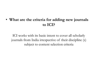 • What are the criteria for adding new journals
                     to ICI?

    ICI works with its basic intent to cover all scholarly
   journals from India irrespective of their discipline (s)
             subject to content selection criteria
 