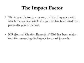 The Impact Factor
• The impact factor is a measure of the frequency with
  which the average article in a journal has been cited in a
  particular year or period.

• JCR (Journal Citation Report) of WoS has been major
  tool for measuring the Impact factor of journals.
 