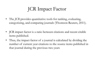 JCR Impact Factor
• The JCR provides quantitative tools for ranking, evaluating,
  categorizing, and comparing journals (Thomson Reuters, 2011).

• JCR impact factor is a ratio between citations and recent citable
  items published.
• Thus, the impact factor of a journal is calculated by dividing the
  number of current year citations to the source items published in
  that journal during the previous two years
 