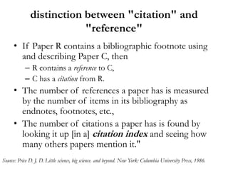 distinction between "citation" and
                          "reference"
     • If Paper R contains a bibliographic footnote using
       and describing Paper C, then
           – R contains a reference to C,
           – C has a citation from R.
     • The number of references a paper has is measured
       by the number of items in its bibliography as
       endnotes, footnotes, etc.,
     • The number of citations a paper has is found by
       looking it up [in a] citation index and seeing how
       many others papers mention it."
Source: Price D. J. D. Little science, big science. and beyond. New York: Columbia University Press, 1986.
 