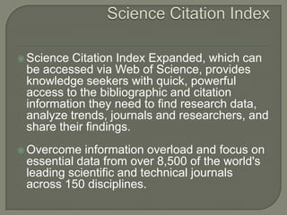  Science Citation Index Expanded, which can
be accessed via Web of Science, provides
knowledge seekers with quick, powerful
access to the bibliographic and citation
information they need to find research data,
analyze trends, journals and researchers, and
share their findings.
 Overcome information overload and focus on
essential data from over 8,500 of the world's
leading scientific and technical journals
across 150 disciplines.
 