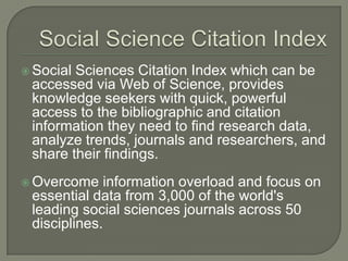  Social Sciences Citation Index which can be
accessed via Web of Science, provides
knowledge seekers with quick, powerful
access to the bibliographic and citation
information they need to find research data,
analyze trends, journals and researchers, and
share their findings.
 Overcome information overload and focus on
essential data from 3,000 of the world's
leading social sciences journals across 50
disciplines.
 