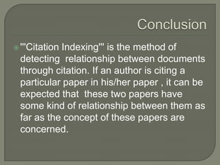 '''Citation Indexing''' is the method of
detecting relationship between documents
through citation. If an author is citing a
particular paper in his/her paper , it can be
expected that these two papers have
some kind of relationship between them as
far as the concept of these papers are
concerned.
 