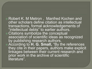  Robert K. M Metron , Manfred Kochen and
other scholars define citation as intellectual
transactions, formal acknowledgements of
“intellectual debts” to earlier authors.
 Citations symbolize the conceptual
association of scientific ideas as recognized
by publishing research authors.
 According to H. G. Small, “By the references
they cite in their papers, authors make explicit
linkages between their current research and
prior work in the archive of scientific
literature”.
 
