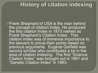  Frank Shephard of USA is the man behind
the concept of citation Index. He produced
the first citation Index in 1873 named as
Frank Shephard’s Citation Index. This
citation index was of immense importance to
the lawyers to prove their points based on
previous arguments. Eugene Garfield was
second scholar who contributed a lot in the
area of citation Indexing. The first “Science
Citation Index” was brought out in 1961 and
“Genetic Citation Index” in 1963.
 