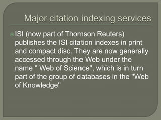 ISI (now part of Thomson Reuters)
publishes the ISI citation indexes in print
and compact disc. They are now generally
accessed through the Web under the
name '' Web of Science'', which is in turn
part of the group of databases in the ''Web
of Knowledge''
 