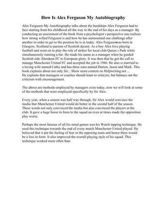 How Is Alex Ferguson My Autobiography
Alex Ferguson My Autobiography talks about the hardships Alex Ferguson had to
face starting from his childhood all the way to the end of his days as a manager. By
conducting an assessment of the book from a psychologist s perspective one realizes
how strong willed Ferguson is and how he has surmounted one challenge after
another in order to get to the position he is in today. Alex Fergusonwas born in
Glasgow, Scotland to parents of Scottish decent. As a boy Alex love playing
football and went on to play the role of striker for local club Queen s Park while
simultaneously running a bar. He made his name as a manager when he guided
Scottish side Aberdeen FC to European glory. It was then that he got the call to
manage Manchester United FC and accepted the job in 1986. He also is married to
a loving wife named Cathy and has three sons named Darren, Jason and Mark. This
book explains about not only Sir... Show more content on Helpwriting.net ...
He explains that managers or coaches should learn to criticize, but balance out the
criticism with encouragement.
The above are methods employed by managers even today, now we will look at some
of the methods that were employed specifically by Sir Alex.
Every year, when a season was half way through, Sir Alex would convince the
media that Manchester United would do better in the second half of the season.
These words not only convinced the media but also convinced the players at the
club. It gave a huge boost in form to the squad an even at times made the opposition
play worse.
Perhaps the most famous of all his mind games was his Watch tapping technique. He
used this technique towards the end of every match Manchester United played. He
believed that it put the feeling of fear in the opposing team and hence there would
be a loss in form. It also improved the overall playing style of his squad. This
technique worked more often than
 