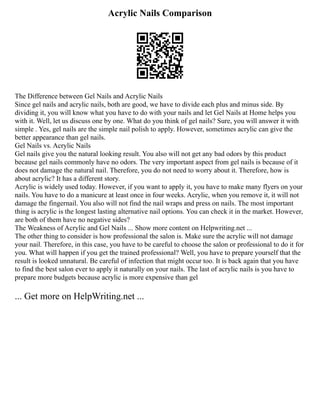 Acrylic Nails Comparison
The Difference between Gel Nails and Acrylic Nails
Since gel nails and acrylic nails, both are good, we have to divide each plus and minus side. By
dividing it, you will know what you have to do with your nails and let Gel Nails at Home helps you
with it. Well, let us discuss one by one. What do you think of gel nails? Sure, you will answer it with
simple . Yes, gel nails are the simple nail polish to apply. However, sometimes acrylic can give the
better appearance than gel nails.
Gel Nails vs. Acrylic Nails
Gel nails give you the natural looking result. You also will not get any bad odors by this product
because gel nails commonly have no odors. The very important aspect from gel nails is because of it
does not damage the natural nail. Therefore, you do not need to worry about it. Therefore, how is
about acrylic? It has a different story.
Acrylic is widely used today. However, if you want to apply it, you have to make many flyers on your
nails. You have to do a manicure at least once in four weeks. Acrylic, when you remove it, it will not
damage the fingernail. You also will not find the nail wraps and press on nails. The most important
thing is acrylic is the longest lasting alternative nail options. You can check it in the market. However,
are both of them have no negative sides?
The Weakness of Acrylic and Gel Nails ... Show more content on Helpwriting.net ...
The other thing to consider is how professional the salon is. Make sure the acrylic will not damage
your nail. Therefore, in this case, you have to be careful to choose the salon or professional to do it for
you. What will happen if you get the trained professional? Well, you have to prepare yourself that the
result is looked unnatural. Be careful of infection that might occur too. It is back again that you have
to find the best salon ever to apply it naturally on your nails. The last of acrylic nails is you have to
prepare more budgets because acrylic is more expensive than gel
... Get more on HelpWriting.net ...
 