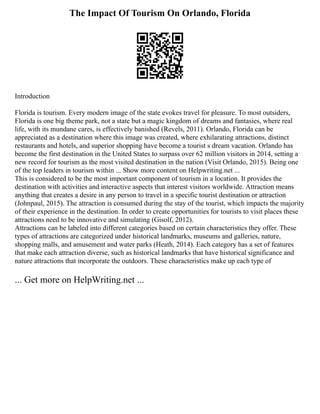 The Impact Of Tourism On Orlando, Florida
Introduction
Florida is tourism. Every modern image of the state evokes travel for pleasure. To most outsiders,
Florida is one big theme park, not a state but a magic kingdom of dreams and fantasies, where real
life, with its mundane cares, is effectively banished (Revels, 2011). Orlando, Florida can be
appreciated as a destination where this image was created, where exhilarating attractions, distinct
restaurants and hotels, and superior shopping have become a tourist s dream vacation. Orlando has
become the first destination in the United States to surpass over 62 million visitors in 2014, setting a
new record for tourism as the most visited destination in the nation (Visit Orlando, 2015). Being one
of the top leaders in tourism within ... Show more content on Helpwriting.net ...
This is considered to be the most important component of tourism in a location. It provides the
destination with activities and interactive aspects that interest visitors worldwide. Attraction means
anything that creates a desire in any person to travel in a specific tourist destination or attraction
(Johnpaul, 2015). The attraction is consumed during the stay of the tourist, which impacts the majority
of their experience in the destination. In order to create opportunities for tourists to visit places these
attractions need to be innovative and simulating (Gisolf, 2012).
Attractions can be labeled into different categories based on certain characteristics they offer. These
types of attractions are categorized under historical landmarks, museums and galleries, nature,
shopping malls, and amusement and water parks (Heath, 2014). Each category has a set of features
that make each attraction diverse, such as historical landmarks that have historical significance and
nature attractions that incorporate the outdoors. These characteristics make up each type of
... Get more on HelpWriting.net ...
 