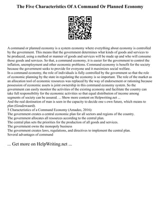 The Five Characteristics Of A Command Or Planned Economy
A command or planned economy is a system economy where everything about economy is controlled
by the government. This means that the government determines what kinds of goods and services to
be produced, using a method or manner of goods and services will be made up and who will consume
those goods and services. So that, a command economy, it is easier for the government to control the
inflation, unemployment and other economic problems. Command economy is benefit for the society
because the government seeks to provide for everyone and it maximizes social welfare.
In a command economy, the role of individuals is fully controlled by the government so that the role
of economic planning by the state in regulating the economy is so important. The role of the market as
an allocation tool of economic resources was replaced by the way of endorsement or rationing because
possession of economic assets is joint ownership in this command economy system. So the
government can easily monitor the activities of the existing economy and facilitate the country can
take full responsibility for the economic activities so that equal distribution of income among
segments of society can be assured. ... Show more content on Helpwriting.net ...
And the real destination of man is seen in the capacity to decide one s own future, which means to
plan (Goudzwaard).
5 Characteristics of a Command Economy (Amadeo, 2016):
The government creates a central economic plan for all sectors and regions of the country.
The government allocates all resources according to the central plan.
The central plan sets the priorities for the production of all goods and services.
The government owns the monopoly business
The government creates laws, regulations, and directives to implement the central plan.
Several advantages of command
... Get more on HelpWriting.net ...
 