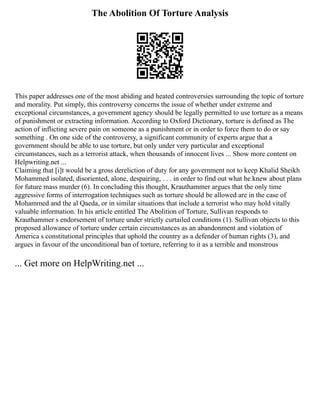 The Abolition Of Torture Analysis
This paper addresses one of the most abiding and heated controversies surrounding the topic of torture
and morality. Put simply, this controversy concerns the issue of whether under extreme and
exceptional circumstances, a government agency should be legally permitted to use torture as a means
of punishment or extracting information. According to Oxford Dictionary, torture is defined as The
action of inflicting severe pain on someone as a punishment or in order to force them to do or say
something . On one side of the controversy, a significant community of experts argue that a
government should be able to use torture, but only under very particular and exceptional
circumstances, such as a terrorist attack, when thousands of innocent lives ... Show more content on
Helpwriting.net ...
Claiming that [i]t would be a gross dereliction of duty for any government not to keep Khalid Sheikh
Mohammed isolated, disoriented, alone, despairing, . . . in order to find out what he knew about plans
for future mass murder (6). In concluding this thought, Krauthammer argues that the only time
aggressive forms of interrogation techniques such as torture should be allowed are in the case of
Mohammed and the al Qaeda, or in similar situations that include a terrorist who may hold vitally
valuable information. In his article entitled The Abolition of Torture, Sullivan responds to
Krauthammer s endorsement of torture under strictly curtailed conditions (1). Sullivan objects to this
proposed allowance of torture under certain circumstances as an abandonment and violation of
America s constitutional principles that uphold the country as a defender of human rights (3), and
argues in favour of the unconditional ban of torture, referring to it as a terrible and monstrous
... Get more on HelpWriting.net ...
 
