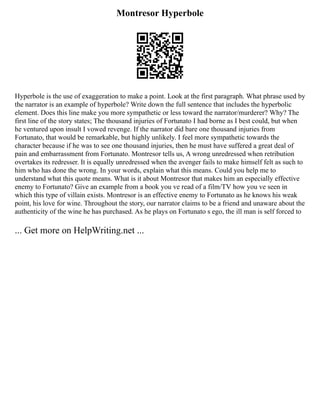 Montresor Hyperbole
Hyperbole is the use of exaggeration to make a point. Look at the first paragraph. What phrase used by
the narrator is an example of hyperbole? Write down the full sentence that includes the hyperbolic
element. Does this line make you more sympathetic or less toward the narrator/murderer? Why? The
first line of the story states; The thousand injuries of Fortunato I had borne as I best could, but when
he ventured upon insult I vowed revenge. If the narrator did bare one thousand injuries from
Fortunato, that would be remarkable, but highly unlikely. I feel more sympathetic towards the
character because if he was to see one thousand injuries, then he must have suffered a great deal of
pain and embarrassment from Fortunato. Montresor tells us, A wrong unredressed when retribution
overtakes its redresser. It is equally unredressed when the avenger fails to make himself felt as such to
him who has done the wrong. In your words, explain what this means. Could you help me to
understand what this quote means. What is it about Montresor that makes him an especially effective
enemy to Fortunato? Give an example from a book you ve read of a film/TV how you ve seen in
which this type of villain exists. Montresor is an effective enemy to Fortunato as he knows his weak
point, his love for wine. Throughout the story, our narrator claims to be a friend and unaware about the
authenticity of the wine he has purchased. As he plays on Fortunato s ego, the ill man is self forced to
... Get more on HelpWriting.net ...
 