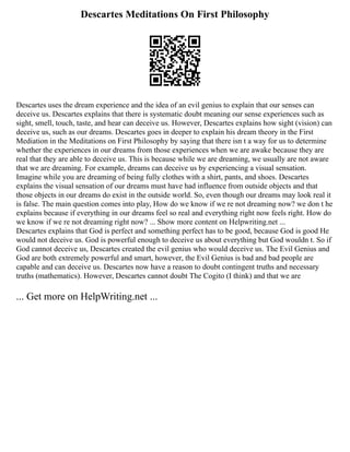 Descartes Meditations On First Philosophy
Descartes uses the dream experience and the idea of an evil genius to explain that our senses can
deceive us. Descartes explains that there is systematic doubt meaning our sense experiences such as
sight, smell, touch, taste, and hear can deceive us. However, Descartes explains how sight (vision) can
deceive us, such as our dreams. Descartes goes in deeper to explain his dream theory in the First
Mediation in the Meditations on First Philosophy by saying that there isn t a way for us to determine
whether the experiences in our dreams from those experiences when we are awake because they are
real that they are able to deceive us. This is because while we are dreaming, we usually are not aware
that we are dreaming. For example, dreams can deceive us by experiencing a visual sensation.
Imagine while you are dreaming of being fully clothes with a shirt, pants, and shoes. Descartes
explains the visual sensation of our dreams must have had influence from outside objects and that
those objects in our dreams do exist in the outside world. So, even though our dreams may look real it
is false. The main question comes into play, How do we know if we re not dreaming now? we don t he
explains because if everything in our dreams feel so real and everything right now feels right. How do
we know if we re not dreaming right now? ... Show more content on Helpwriting.net ...
Descartes explains that God is perfect and something perfect has to be good, because God is good He
would not deceive us. God is powerful enough to deceive us about everything but God wouldn t. So if
God cannot deceive us, Descartes created the evil genius who would deceive us. The Evil Genius and
God are both extremely powerful and smart, however, the Evil Genius is bad and bad people are
capable and can deceive us. Descartes now have a reason to doubt contingent truths and necessary
truths (mathematics). However, Descartes cannot doubt The Cogito (I think) and that we are
... Get more on HelpWriting.net ...
 
