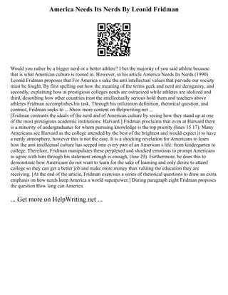 America Needs Its Nerds By Leonid Fridman
Would you rather be a bigger nerd or a better athlete? I bet the majority of you said athlete because
that is what American culture is rooted in. However, in his article America Needs Its Nerds (1990)
Leonid Fridman proposes that For America s sake the anti intellectual values that pervade our society
must be fought. By first spelling out how the meaning of the terms geek and nerd are derogatory, and
secondly, explaining how at prestigious colleges nerds are ostracized while athletes are idolized and
third, describing how other countries treat the intellectually serious hold them and teachers above
athletes Fridman accomplishes his task. Through his utilization definition, rhetorical question, and
contrast, Fridman seeks to ... Show more content on Helpwriting.net ...
[Fridman contrasts the ideals of the nerd and of American culture by seeing how they stand up at one
of the most prestigious academic institutions: Harvard.] Fridman proclaims that even at Harvard there
is a minority of undergraduates for whom pursuing knowledge is the top priority (lines 15 17). Many
Americans see Harvard as the college attended by the best of the brightest and would expect it to have
a nerdy atmosphere, however this is not the case. It is a shocking revelation for Americans to learn
how the anti intellectual culture has seeped into every part of an American s life: from kindergarten to
college. Therefore, Fridman manipulates these perplexed and shocked emotions to prompt Americans
to agree with him through his statement enough is enough, (line 29). Furthermore, he does this to
demonstrate how Americans do not want to learn for the sake of learning and only desire to attend
college so they can get a better job and make more money than valuing the education they are
receiving. [At the end of the article, Fridman exercises a series of rhetorical questions to draw an extra
emphasis on how nerds keep America a world superpower.] During paragraph eight Fridman proposes
the question How long can America
... Get more on HelpWriting.net ...
 