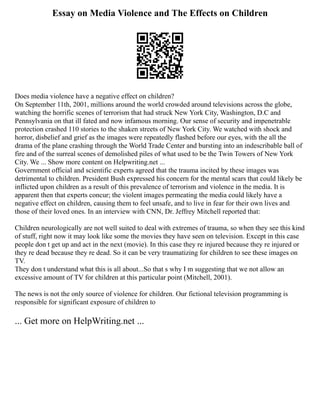 Essay on Media Violence and The Effects on Children
Does media violence have a negative effect on children?
On September 11th, 2001, millions around the world crowded around televisions across the globe,
watching the horrific scenes of terrorism that had struck New York City, Washington, D.C and
Pennsylvania on that ill fated and now infamous morning. Our sense of security and impenetrable
protection crashed 110 stories to the shaken streets of New York City. We watched with shock and
horror, disbelief and grief as the images were repeatedly flashed before our eyes, with the all the
drama of the plane crashing through the World Trade Center and bursting into an indescribable ball of
fire and of the surreal scenes of demolished piles of what used to be the Twin Towers of New York
City. We ... Show more content on Helpwriting.net ...
Government official and scientific experts agreed that the trauma incited by these images was
detrimental to children. President Bush expressed his concern for the mental scars that could likely be
inflicted upon children as a result of this prevalence of terrorism and violence in the media. It is
apparent then that experts concur; the violent images permeating the media could likely have a
negative effect on children, causing them to feel unsafe, and to live in fear for their own lives and
those of their loved ones. In an interview with CNN, Dr. Jeffrey Mitchell reported that:
Children neurologically are not well suited to deal with extremes of trauma, so when they see this kind
of stuff, right now it may look like some the movies they have seen on television. Except in this case
people don t get up and act in the next (movie). In this case they re injured because they re injured or
they re dead because they re dead. So it can be very traumatizing for children to see these images on
TV.
They don t understand what this is all about...So that s why I m suggesting that we not allow an
excessive amount of TV for children at this particular point (Mitchell, 2001).
The news is not the only source of violence for children. Our fictional television programming is
responsible for significant exposure of children to
... Get more on HelpWriting.net ...
 