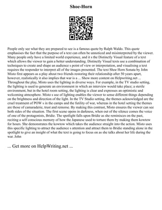 Shoe-Horn
People only see what they are prepared to see is a famous quote by Ralph Waldo. This quote
emphasises the fact that the purpose of a text can often be unnoticed and misinterpreted by the viewer.
Many people only have a limited world experience, and it s the Distinctly Visual feature of a text
which allows the viewer to gain a better understanding. Distinctly Visual texts use a combination of
techniques to create and shape an audience s point of view or interpretation, and visualising a text
requires the responder to interpret all of the images presented. The text Shoe Horn Sonata by John
Misto first appears as a play about two friends restoring their relationship after 50 years apart,
however, realistically it also implies that war is a ... Show more content on Helpwriting.net ...
Throughout the play, Misto uses the lighting in diverse ways. For example, in the TV studio setting,
the lighting is used to generate an environment in which an interview would take place; a sterile
environment, but in the hotel room setting, the lighting is clear and expresses an optimistic and
welcoming atmosphere. Misto s use of lighting enables the viewer to sense different things depending
on the brightness and direction of the light. In the TV Studio setting, the themes acknowledged are the
cruel treatment of POW s in the camps and the futility of war, whereas in the hotel setting the themes
are those of camaraderie, trust and remorse. By making this contrast, Misto ensures the viewer can see
both sides of the situation. The first scene opens in darkness, when out of the silence comes the voice
of one of the protagonists, Bridie. The spotlight falls upon Bridie as she reminisces on the past,
reciting a self conscious memory of how the Japanese used to torture them by making them kowtow
for hours. She demonstrates the kowtow which takes the audience straight into the action. Misto uses
this specific lighting to attract the audience s attention and attract them to Bridie standing alone in the
spotlight to give an insight of what the text is going to focus on as she talks about her life during the
war. John
... Get more on HelpWriting.net ...
 