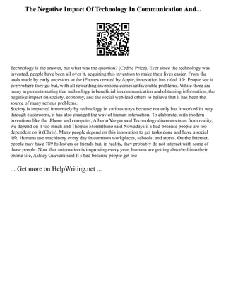 The Negative Impact Of Technology In Communication And...
Technology is the answer, but what was the question? (Cedric Price). Ever since the technology was
invented, people have been all over it, acquiring this invention to make their lives easier. From the
tools made by early ancestors to the iPhones created by Apple, innovation has ruled life. People see it
everywhere they go but, with all rewarding inventions comes unfavorable problems. While there are
many arguments stating that technology is beneficial in communication and obtaining information, the
negative impact on society, economy, and the social web lead others to believe that it has been the
source of many serious problems.
Society is impacted immensely by technology in various ways because not only has it worked its way
through classrooms, it has also changed the way of human interaction. To elaborate, with modern
inventions like the iPhone and computer, Alberto Vargas said Technology disconnects us from reality,
we depend on it too much and Thomas Montalbano said Nowadays it s bad because people are too
dependent on it (Chris). Many people depend on this innovation to get tasks done and have a social
life. Humans use machinery every day in common workplaces, schools, and stores. On the Internet,
people may have 789 followers or friends but, in reality, they probably do not interact with some of
those people. Now that automation is improving every year, humans are getting absorbed into their
online life, Ashley Guevara said It s bad because people get too
... Get more on HelpWriting.net ...
 