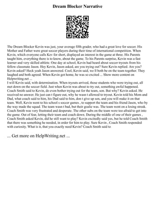 Dream Blocker Narrative
The Dream Blocker Kevin was just, your average fifth grader, who had a great love for soccer. His
Mother and Father were great soccer players during their time of international competition. When
Kevin, which everyone calls Kev for short, displayed an interest in the game at three. His Parents
taught him, everything there is to know, about the game. To his Parents surprise, Kevin was a fast
learner and very skilled athlete. One day at school, Kevin had heard about soccer tryouts from his
fellow classmate Jason. Hey Kevin, Jason asked, are you trying out? Sure Kevin replied. Are you?
Kevin asked? Heck yeah Jason answered. Cool, Kevin said, we ll both be on the team together. They
laughed and both agreed. When Kevin got home, he was so excited ... Show more content on
Helpwriting.net ...
I will Kevin said, with determination. When tryouts arrived, those students who were trying out, all
met down on the soccer field. Just when Kevin was about to try out, something awful happened.
Coach Smith said to Kevin, do even bother trying out for the team, son. But why? Kevin asked. He
received no answer. He just can t figure out, why he wasn t allowed to tryout. Kevin told his Mom and
Dad, what coach said to him, his Dad said to him, don t give up son, and you will make it on that
team. Well, Kevin went to his school s soccer games , to support the team and his friend Jason, who by
the way made the squad. The team wasn t bad, but their goalie was. The team went on a losing streak.
Coach Smith was very frustrated and desperate. The other subs on the team were too afraid to get into
the game. Out of fear, letting their team and coach down. During the middle of one of their games ,
Coach Smith asked Kevin, did he still want to play? Kevin excitedly said yes, but he told Coach Smith
that there was something he needed, in order for him to play. Sure Kevin , Coach Smith responded
with curiosity. What is it, that you exactly need Kevin? Coach Smith said to
... Get more on HelpWriting.net ...
 