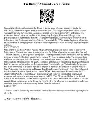 The History Of Second Wave Feminism
Second Wave feminism broadened the debate to a wide range of issues: sexuality, family, the
workplace, reproductive rights, de facto inequalities, and official legal inequalities. The movement
was deeply divided by young and old, upper class and lower class, conservative and radical. The
movement focused on means used to strive for equality: lobbying Congress to change laws,
publicizing issues like rape and domestic violence through media, and reaching to ordinary women
telling them how feminism would benefit them. The start of the 1970 s was the beginning of women
taking the reins of emerging media platforms, and using the media as an advantage for protesting and
outreach.
EMPLOYMENT
On September 19, 1970, Women Against Male Supremacy picketed a fashion show in downtown
Minneapolis. The issue that arose from the show was the failure of the show s sponsor (the Star and
Tribune Company) to desexegate its newspapers. Meaning failure to create a unison of equality among
men and women. At this time, women were receiving 57 cents to a man s dollar. The company later
explained the pay gap at a faculty meeting: men needed more money because they were the head of
the household. Stemming from this event, companies exponentially began to use this excuse to reason
both he pay gap, and the unfair employment process. Feminist reformer Vivian Jenkins Nelson saw
this as an opportunity to establish equality in attempt to persuade the company to comply with the
State Act against Discrimination and Federal Equal Employment Opportunity. From this, Nelson got
involved in the Women s Equity Action League(WEAL). Due to repeated discrimination, the D.C.
chapter of the WEAL began to heavily communicate with congress on the unfair employment
measures and payment between men and women. In 1972, Title IX was established in the United
States as an Amendment. Title IX states; No person in the United States shall, on the basis of sex, be
educated from participation in, be denied the benefits of, or be subjected to discrimination under any
education program or activity receiving federal financial assistance.
EDUCATION
The issue that lied concerning education and feminist reforms, was the discrimination against girls in
all public
... Get more on HelpWriting.net ...
 
