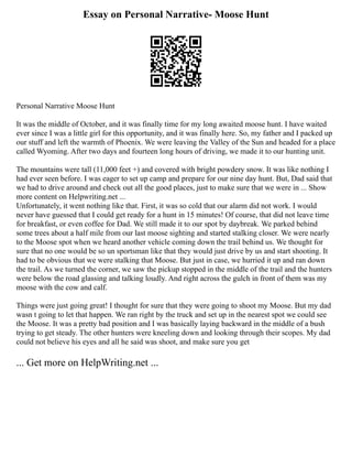 Essay on Personal Narrative- Moose Hunt
Personal Narrative Moose Hunt
It was the middle of October, and it was finally time for my long awaited moose hunt. I have waited
ever since I was a little girl for this opportunity, and it was finally here. So, my father and I packed up
our stuff and left the warmth of Phoenix. We were leaving the Valley of the Sun and headed for a place
called Wyoming. After two days and fourteen long hours of driving, we made it to our hunting unit.
The mountains were tall (11,000 feet +) and covered with bright powdery snow. It was like nothing I
had ever seen before. I was eager to set up camp and prepare for our nine day hunt. But, Dad said that
we had to drive around and check out all the good places, just to make sure that we were in ... Show
more content on Helpwriting.net ...
Unfortunately, it went nothing like that. First, it was so cold that our alarm did not work. I would
never have guessed that I could get ready for a hunt in 15 minutes! Of course, that did not leave time
for breakfast, or even coffee for Dad. We still made it to our spot by daybreak. We parked behind
some trees about a half mile from our last moose sighting and started stalking closer. We were nearly
to the Moose spot when we heard another vehicle coming down the trail behind us. We thought for
sure that no one would be so un sportsman like that they would just drive by us and start shooting. It
had to be obvious that we were stalking that Moose. But just in case, we hurried it up and ran down
the trail. As we turned the corner, we saw the pickup stopped in the middle of the trail and the hunters
were below the road glassing and talking loudly. And right across the gulch in front of them was my
moose with the cow and calf.
Things were just going great! I thought for sure that they were going to shoot my Moose. But my dad
wasn t going to let that happen. We ran right by the truck and set up in the nearest spot we could see
the Moose. It was a pretty bad position and I was basically laying backward in the middle of a bush
trying to get steady. The other hunters were kneeling down and looking through their scopes. My dad
could not believe his eyes and all he said was shoot, and make sure you get
... Get more on HelpWriting.net ...
 