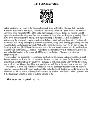 Mr Bull Observation
A few weeks after my catch at the Houston Livestock Show and Rodeo, I decided that I wanted a
Charolais. I shared this with my Ag teacher Mr. Hill and my donor Mr. Ligon. Most of the month of
April was spent waiting for Mr. Hill to find a steer in my price range. During the waiting period I
spent a lot of time educating myself on steer selection, feeding, halter breaking and grooming. Since I
have never been around steer before, I left the selection up to Mr. Hill. Mr. Hill is an expert in
determining the structural correctness, definition, balance, set of hock, and frame size. The first order
of business was setting up the pin by disinfecting the floor, laying cedar bedding, purchasing feed and
water buckets, and hanging a hay stack. With all this done, the pin was ready for my new project. On
Monday April 24th, Mr. Hill asked me to meet him at the barn to look at three steer he purchased and
decide which one I wanted. As soon as I walked into the barn I knew which one I desired, it was the
one and only Charolais in the group! Mr. Hill warned me that the ... Show more content on
Helpwriting.net ...
The second day we managed to get a halter on him bucking, tossing and jerking around like a small
boat on a stormy sea. It was also, on the second day that I decided on a name for the powerful stormy
gray steer, I named him Blue. By day three, I managed to tie him up, stroke him with the show stick,
and brush his coat. On day four, I had a mentor help me walk him to the wash rack to give him a bath.
The steer tried to break free on the way to the wash rack but I managed to control him. An hour was
spent on grooming him and when I was finished he walked willingly back to his pin. By the end of the
first week with Blue he was eating apple slices out of my hand and standing still while I groomed him.
I still have much work to do and I m looking forward to the
... Get more on HelpWriting.net ...
 