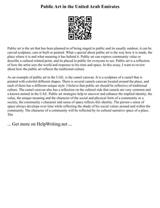Public Art in the United Arab Emirates
Public art is the art that has been planned to of being staged in public and its usually outdoor, it can be
carved sculpture, cast or built or painted. What s special about public art is the way how it is made, the
place where it is and what meaning it has behind it. Public art can express community value or
describe a cultural related point, and its placed in public for everyone to see. Public art is a reflection
of how the artist sees the world and response to his time and space. In this essay, I want to review
about how the public art reflects the traditional culture.
As an example of public art in the UAE, is the camel caravan. It is a sculpture of a camel that is
painted with colorful different shapes. There is several camels caravan located around the place, and
each of them has a different unique style. I believe that public art should be reflective of traditional
culture. The camel caravan also has a reflection on the cultural side that camels are very common and
a known animal in the UAE. Public art strategies help to uncover and enhance the implied identity, the
value, the unique meaning and the character of the social and physical form of a community or a
society, the community s character and sense of space reflects this identity. The person s sense of
space always develops over time while reflecting the shade of his social values around and within the
community. The character of a community will be reflected by its cultural narrative space of a place.
The
... Get more on HelpWriting.net ...
 