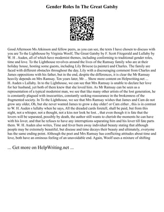 Gender Roles In The Great Gatsby
Good Afternoon Ms Atkinson and fellow peers, as you can see, the texts I have chosen to discuss with
you are To the Lighthouse by Virginia Woolf, The Great Gatsby by F. Scott Fitzgerald and Lullaby by
W. H . Auden, all of which have modernist themes, including conforming to traditional gender roles,
time and love. To the Lighthouse revolves around the lives of the Ramsay family who are at their
holiday house, hosting some guests, including Lily Briscoe (a painter) and Charles. The family are
faced with different obstacles throughout the day, Lily with a discouraging comment from Charles and
James oppositions with his father, but in the end, despite the differences, it is clear the Mr Ramsay
heavily depends on Mrs Ramsay. Ten years later, Mr ... Show more content on Helpwriting.net ...
H. Auden s Lullaby. In to the Lighthouse, we can see that Mrs Ramsay is unable to declare her love
for her husband, yet both of them knew that she loved him. As Mr Ramsay can be seen as a
representation of a typical modernist man, we see that like many other artists of the lost generation, he
is constantly plagued with insecurities, constantly seeking reassurance in the brokenness of the
fragmented society. In To the Lighthouse, we see that Mrs Ramsay wishes that James and Cam do not
grow any older, Oh, but she never wanted James to grow a day older! or Cam either , this is in contrast
to W. H. Auden s lullaby when he says, All the dreaded cards foretell, shall be paid, but from this
night, not a whisper, not a thought, not a kiss nor look be lost. , that even though it is fate that the
lovers will be separated, possibly by death, the author still wants to cherish the moments he can have
with his lover, and that he refuses to have any interruptions separating him and his lover till fate parts
them. W. H. Auden also writes, Time and fever burn away individual beauty stating that although
people may be extremely beautiful, but disease and time decays their beauty and ultimately, everyone
has the same ending point. Although the poet and Mrs Ramsay has conflicting attitudes about time and
love, both have an ominous feeling of an unavoidable end. Again, Woolf uses a mixture of shifting
... Get more on HelpWriting.net ...
 