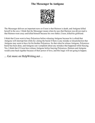 The Messenger In Antigone
The Messenger delivers an important news to Creon is that Haimon is death, and Antigone killed
herself in the cave. I think that the Messenger means when he says that Harmon was driven mad is
that Haimon went crazy and killed himself because his own father; Creon, killed his girlfriend.
I think that Creon went to bury Polyneices before releasing Antigone because he is afraid that
Antigone will interrupt him while he s doing the burial if there is any mistake or dissatisfaction that
Antigone may seem to have for his brother Polyneices. So that when he release Antigone, Polyneices
burial has been done, and Antigone can t complaint about any mistakes that happened while burying.
Yes, I think that if Creon have release Antigone before burying Polyneices, Haimon and Antigone
would come back together because of their power of love, and this tragic will not going to happen.
... Get more on HelpWriting.net ...
 