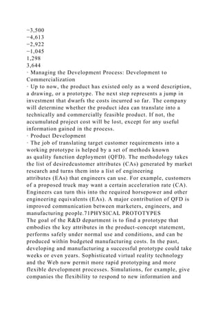 −3,500
−4,613
−2,922
−1,045
1,298
3,644
· Managing the Development Process: Development to
Commercialization
· Up to now, the product has existed only as a word description,
a drawing, or a prototype. The next step represents a jump in
investment that dwarfs the costs incurred so far. The company
will determine whether the product idea can translate into a
technically and commercially feasible product. If not, the
accumulated project cost will be lost, except for any useful
information gained in the process.
· Product Development
· The job of translating target customer requirements into a
working prototype is helped by a set of methods known
as quality function deployment (QFD). The methodology takes
the list of desiredcustomer attributes (CAs) generated by market
research and turns them into a list of engineering
attributes (EAs) that engineers can use. For example, customers
of a proposed truck may want a certain acceleration rate (CA).
Engineers can turn this into the required horsepower and other
engineering equivalents (EAs). A major contribution of QFD is
improved communication between marketers, engineers, and
manufacturing people.71PHYSICAL PROTOTYPES
The goal of the R&D department is to find a prototype that
embodies the key attributes in the product-concept statement,
performs safely under normal use and conditions, and can be
produced within budgeted manufacturing costs. In the past,
developing and manufacturing a successful prototype could take
weeks or even years. Sophisticated virtual reality technology
and the Web now permit more rapid prototyping and more
flexible development processes. Simulations, for example, give
companies the flexibility to respond to new information and
 