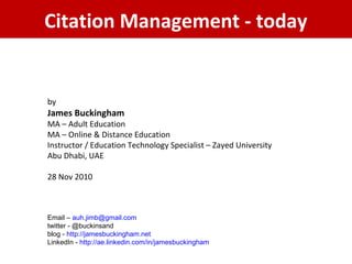 Citation Management - today
by
James Buckingham
MA – Adult Education
MA – Online & Distance Education
Instructor / Education Technology Specialist – Zayed University
Abu Dhabi, UAE
28 Nov 2010
Email – auh.jimb@gmail.com
twitter - @buckinsand
blog - http://jamesbuckingham.net
LinkedIn - http://ae.linkedin.com/in/jamesbuckingham
 