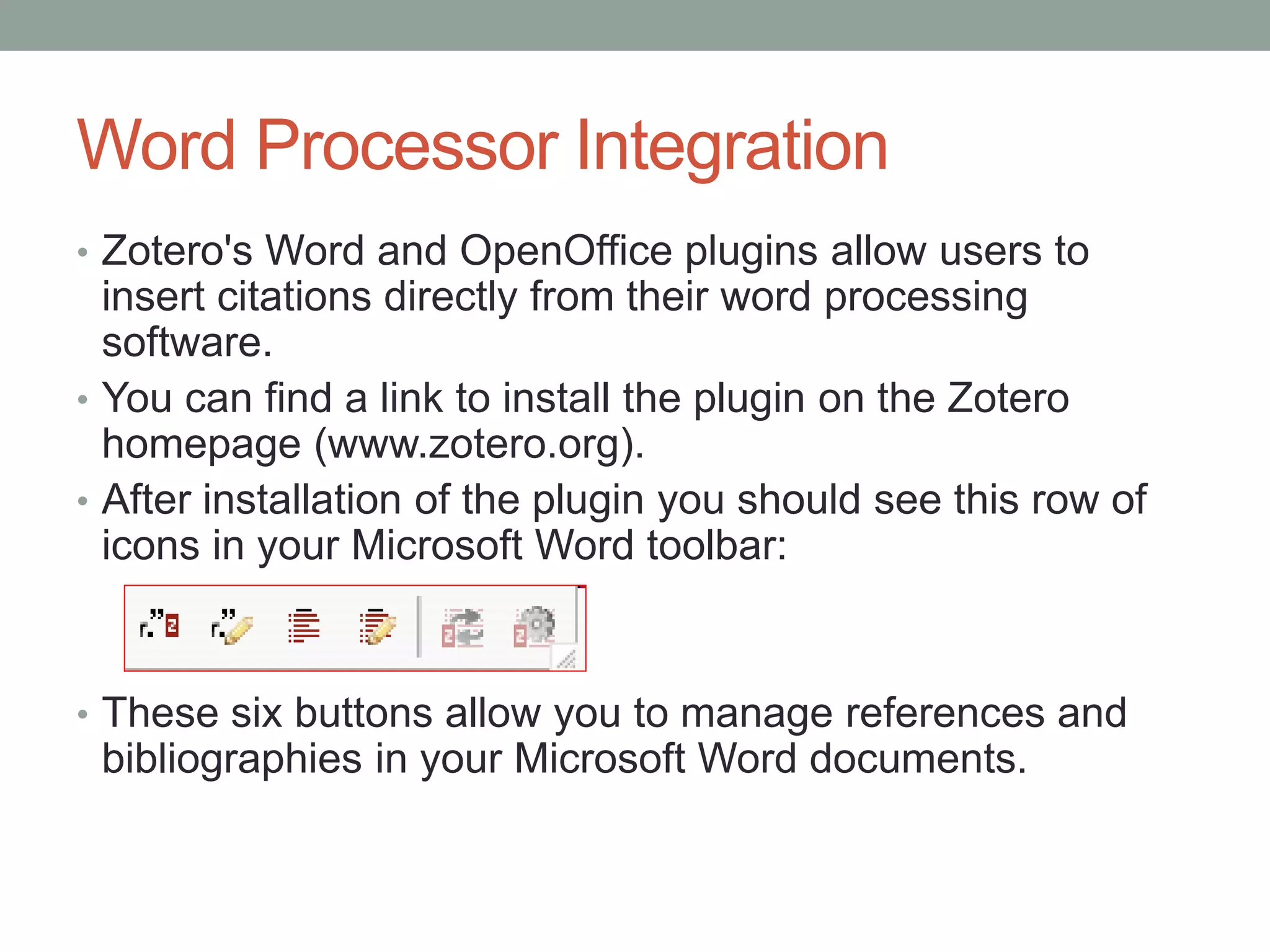 Word Processor Integration
• Zotero's Word and OpenOffice plugins allow users to
insert citations directly from their word processing
software.
• You can find a link to install the plugin on the Zotero
homepage (www.zotero.org).
• After installation of the plugin you should see this row of
icons in your Microsoft Word toolbar:
• These six buttons allow you to manage references and
bibliographies in your Microsoft Word documents.
 