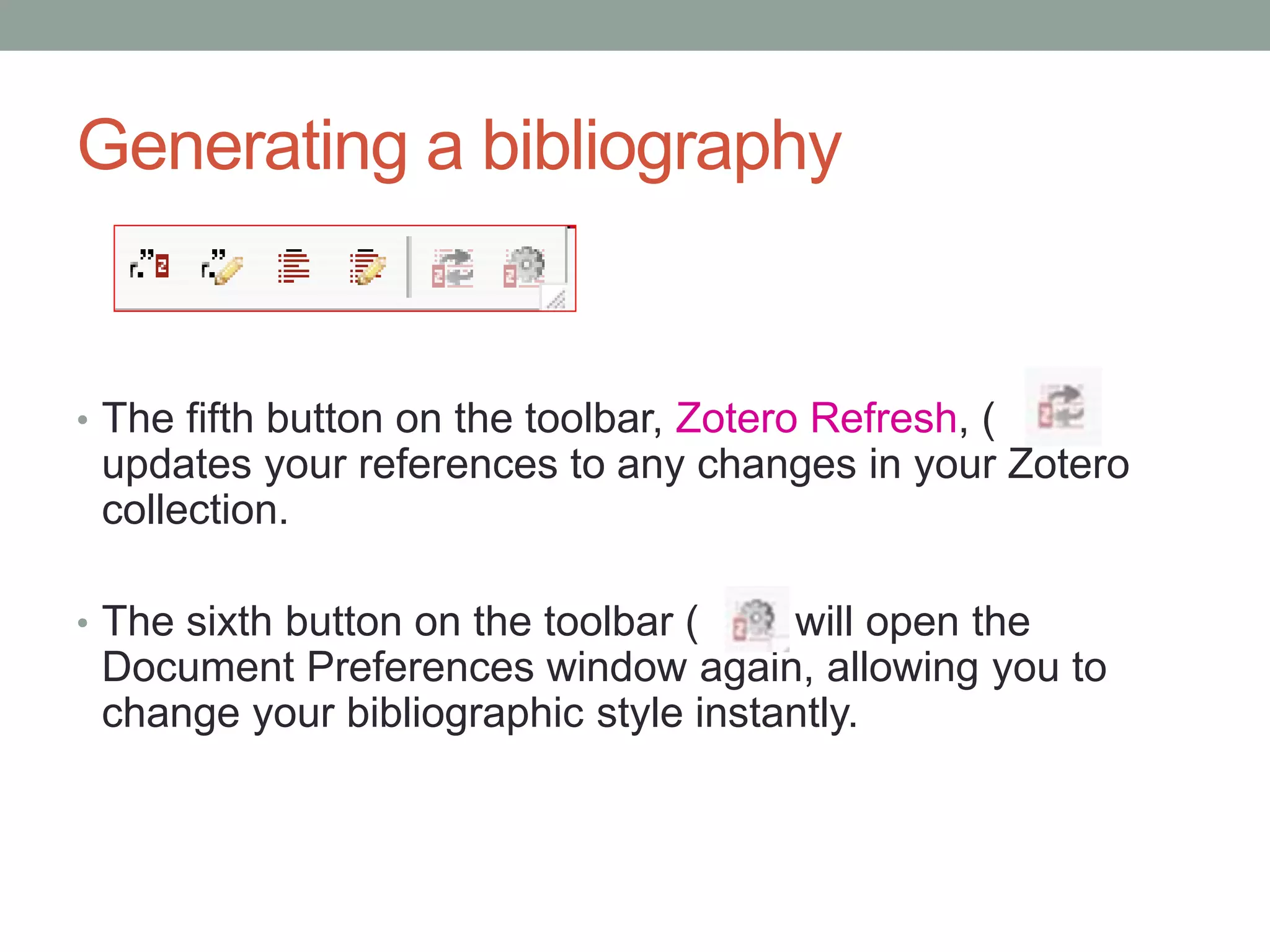 Generating a bibliography
• The fifth button on the toolbar, Zotero Refresh, ( )
updates your references to any changes in your Zotero
collection.
• The sixth button on the toolbar ( ) will open the
Document Preferences window again, allowing you to
change your bibliographic style instantly.
 