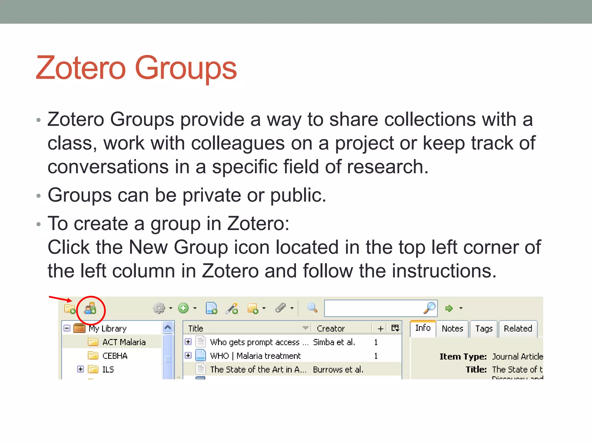 Zotero Groups
• Zotero Groups provide a way to share collections with a
class, work with colleagues on a project or keep track of
conversations in a specific field of research.
• Groups can be private or public.
• To create a group in Zotero:
Click the New Group icon located in the top left corner of
the left column in Zotero and follow the instructions.
 