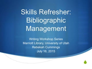 S
Skills Refresher:
Bibliographic
Management
Writing Workshop Series
Marriott Library, University of Utah
Rebekah Cummings
July 16, 2015
 