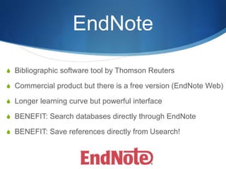 EndNote
S Bibliographic software tool by Thomson Reuters
S Commercial product but there is a free version (EndNote Web)
S Longer learning curve but powerful interface
S BENEFIT: Search databases directly through EndNote
S BENEFIT: Save references directly from Usearch!
 