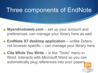 Three components of EndNote
S Myendnoteweb.com – set up your account and
preferences; can manage your library here as well.
S EndNote X7 desktop application – unlike Zotero,
not browser specific – can manage your library here
S Cite While You Write – in the “Tools” menu in
Word. Interacts with Microsoft Word so you can
automatically plug references into your papers
 
