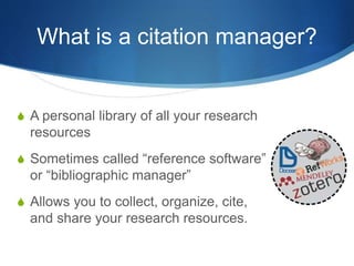 What is a citation manager?
S A personal library of all your research
resources
S Sometimes called “reference software”
or “bibliographic manager”
S Allows you to collect, organize, cite,
and share your research resources.
 