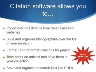 Citation software allows you
to…
S Import citations directly from databases and
websites
S Build and organize bibliographies over the life
of your research
S Format (and reformat) citations for papers
S Take notes on articles and save them in
your collection
S Save and organize research files like PDFs
 