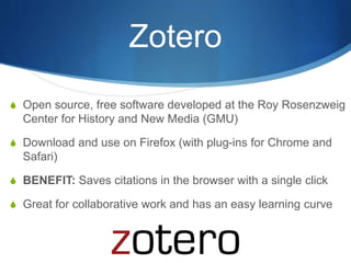 Zotero
S Open source, free software developed at the Roy Rosenzweig
Center for History and New Media (GMU)
S Download and use on Firefox (with plug-ins for Chrome and
Safari)
S BENEFIT: Saves citations in the browser with a single click
S Great for collaborative work and has an easy learning curve
 