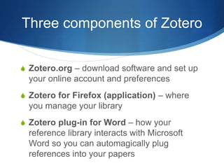 Three components of Zotero
S Zotero.org – download software and set up
your online account and preferences
S Zotero for Firefox (application) – where
you manage your library
S Zotero plug-in for Word – how your
reference library interacts with Microsoft
Word so you can automagically plug
references into your papers
 