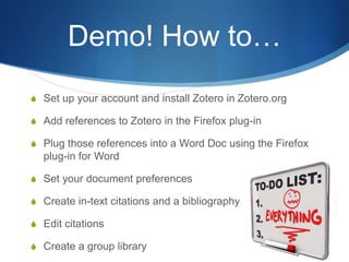 Demo! How to…
S Set up your account and install Zotero in Zotero.org
S Add references to Zotero in the Firefox plug-in
S Plug those references into a Word Doc using the Firefox
plug-in for Word
S Set your document preferences
S Create in-text citations and a bibliography
S Edit citations
S Create a group library
 