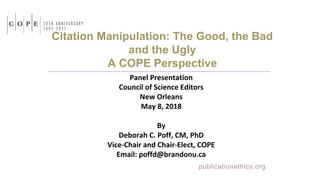 Citation Manipulation: The Good, the Bad
and the Ugly
A COPE Perspective
Panel Presentation
Council of Science Editors
New Orleans
May 8, 2018
By
Deborah C. Poff, CM, PhD
Vice-Chair and Chair-Elect, COPE
Email: poffd@brandonu.ca
publicationethics.org
 