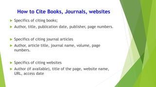 How to Cite Books, Journals, websites
 Specifics of citing books;
 Author, title, publication date, publisher, page numbers.
 Specifics of citing journal articles
 Author, article title, journal name, volume, page
numbers.
 Specifics of citing websites
 Author (if available), title of the page, website name,
URL, access date
 