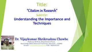 Title:
"Citation in Research"
Subtitle:
Understanding the Importance and
Techniques
Dr. Vijaykumar Shrikrushna Chowbe
Professor & Head, Department of Law,
Sant Gadge Baba Amravati University, Amravati – 444602
E-mail : vijuchowbe@gmail.com Cell : 9422157157
 