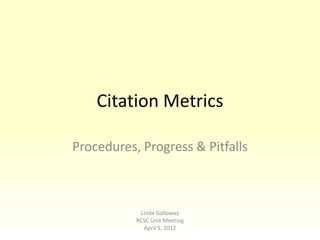 Citation Metrics

Procedures, Progress & Pitfalls



            Linda Galloway
           RCSC Unit Meeting
             April 5, 2012
 