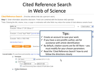 Cited Reference Search
   in Web of Science



                               Tips:
         Create an account to save your work
         If you have a very prolific author, ask for
             assistance with article identification
         By default, citation counts are for All Years – you
             must modify for your chosen parameters
         Read the ‘Cited Reference Search’ how-to and
             follow the directions closely
 