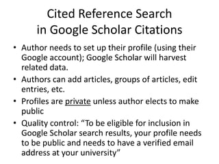 Cited Reference Search
      in Google Scholar Citations
• Author needs to set up their profile (using their
  Google account); Google Scholar will harvest
  related data.
• Authors can add articles, groups of articles, edit
  entries, etc.
• Profiles are private unless author elects to make
  public
• Quality control: “To be eligible for inclusion in
  Google Scholar search results, your profile needs
  to be public and needs to have a verified email
  address at your university”
 