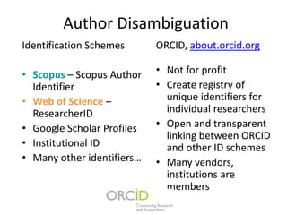 Author Disambiguation
Identification Schemes      ORCID, about.orcid.org

• Scopus – Scopus Author    • Not for profit
  Identifier                • Create registry of
• Web of Science –            unique identifiers for
  ResearcherID                individual researchers
• Google Scholar Profiles   • Open and transparent
                              linking between ORCID
• Institutional ID            and other ID schemes
• Many other identifiers…   • Many vendors,
                              institutions are
                              members
 