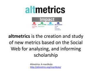 altmetrics is the creation and study
of new metrics based on the Social
 Web for analyzing, and informing
             scholarship
          Altmetrics: A manifesto
          http://altmetrics.org/manifesto/
 